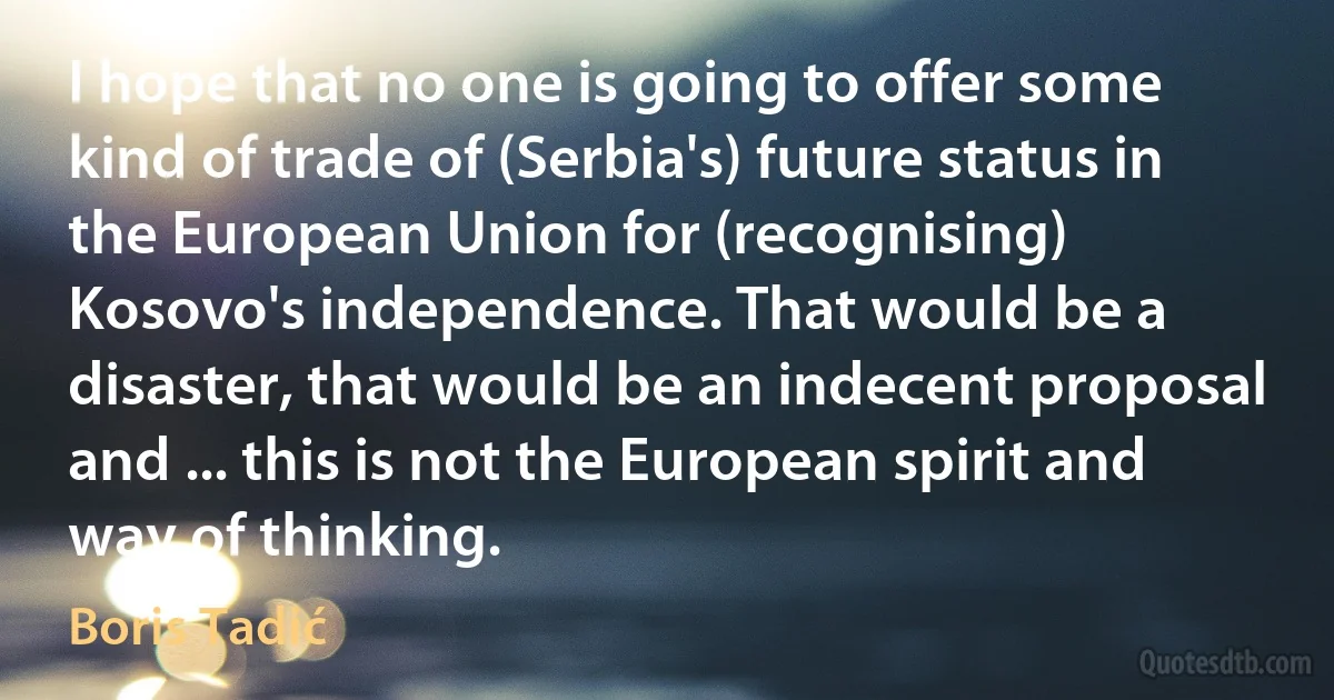 I hope that no one is going to offer some kind of trade of (Serbia's) future status in the European Union for (recognising) Kosovo's independence. That would be a disaster, that would be an indecent proposal and ... this is not the European spirit and way of thinking. (Boris Tadić)