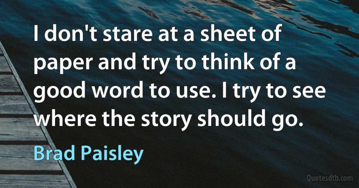 I don't stare at a sheet of paper and try to think of a good word to use. I try to see where the story should go. (Brad Paisley)