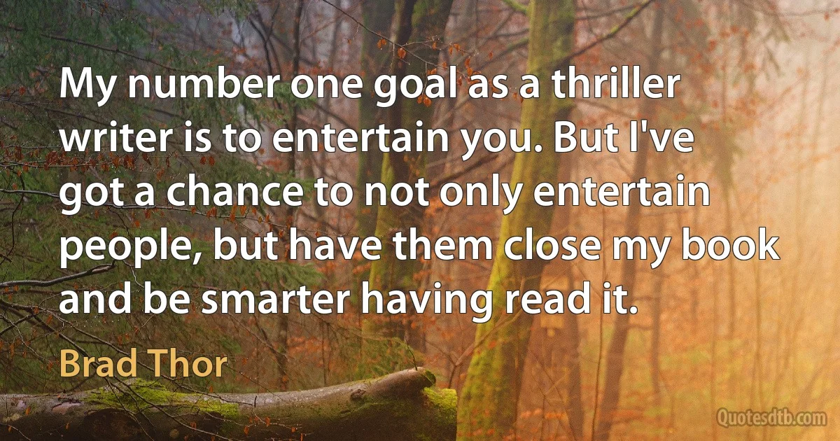 My number one goal as a thriller writer is to entertain you. But I've got a chance to not only entertain people, but have them close my book and be smarter having read it. (Brad Thor)