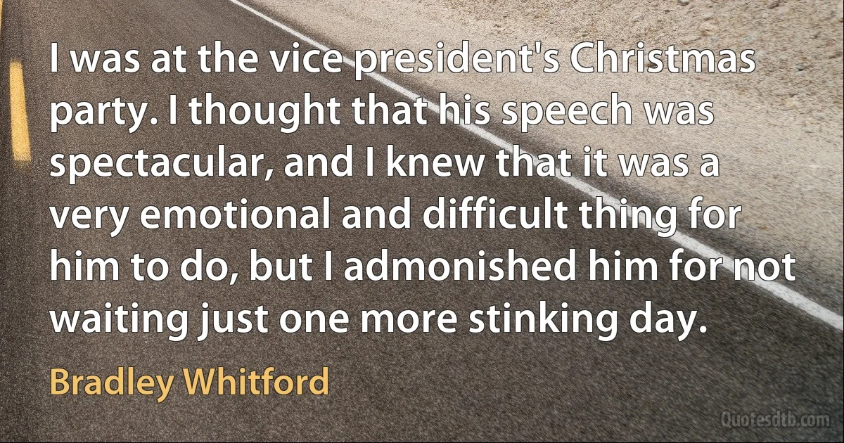 I was at the vice president's Christmas party. I thought that his speech was spectacular, and I knew that it was a very emotional and difficult thing for him to do, but I admonished him for not waiting just one more stinking day. (Bradley Whitford)