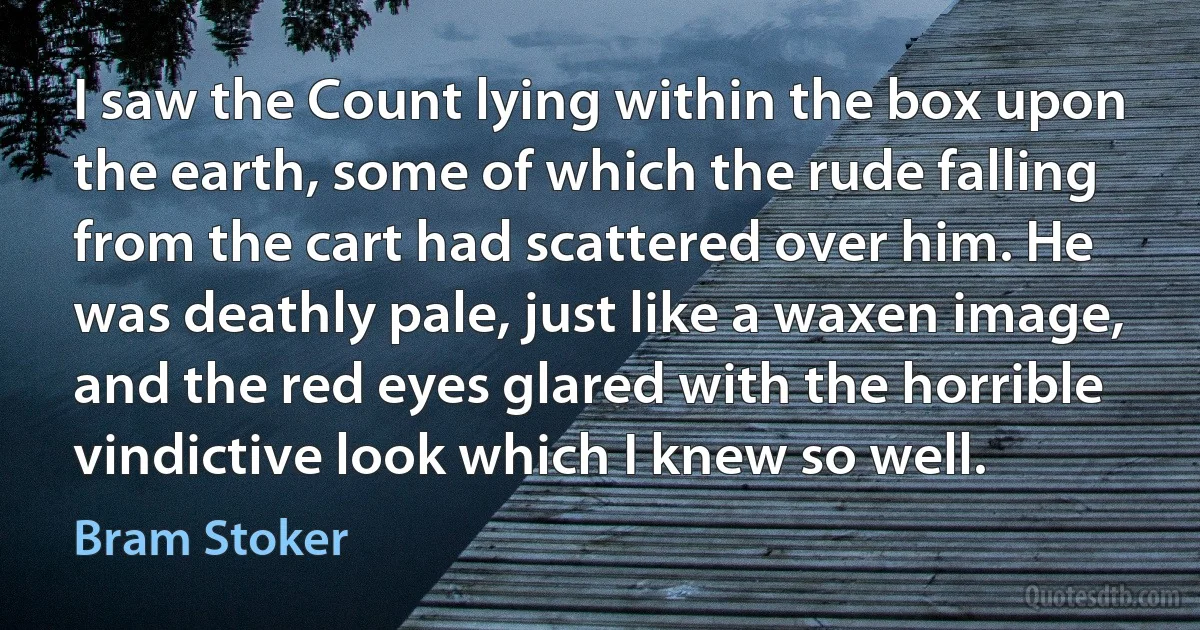 I saw the Count lying within the box upon the earth, some of which the rude falling from the cart had scattered over him. He was deathly pale, just like a waxen image, and the red eyes glared with the horrible vindictive look which I knew so well. (Bram Stoker)