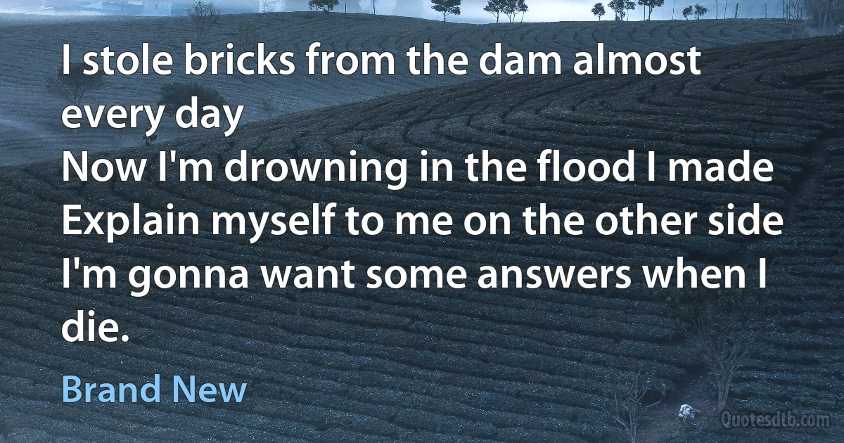 I stole bricks from the dam almost every day
Now I'm drowning in the flood I made
Explain myself to me on the other side
I'm gonna want some answers when I die. (Brand New)