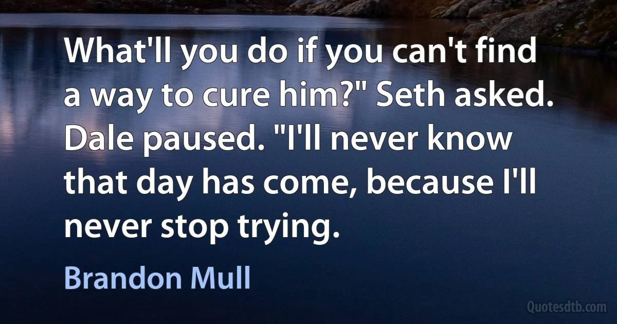 What'll you do if you can't find a way to cure him?" Seth asked. Dale paused. "I'll never know that day has come, because I'll never stop trying. (Brandon Mull)