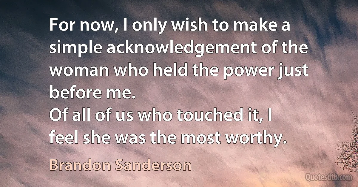 For now, I only wish to make a simple acknowledgement of the woman who held the power just before me.
Of all of us who touched it, I feel she was the most worthy. (Brandon Sanderson)