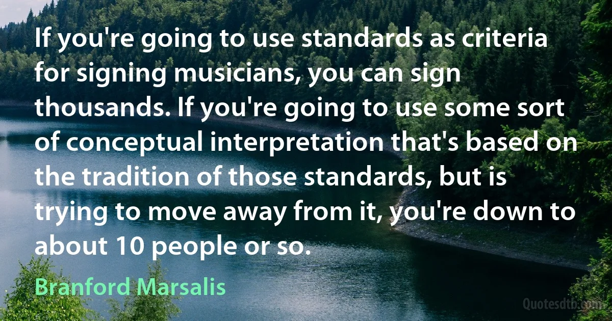 If you're going to use standards as criteria for signing musicians, you can sign thousands. If you're going to use some sort of conceptual interpretation that's based on the tradition of those standards, but is trying to move away from it, you're down to about 10 people or so. (Branford Marsalis)