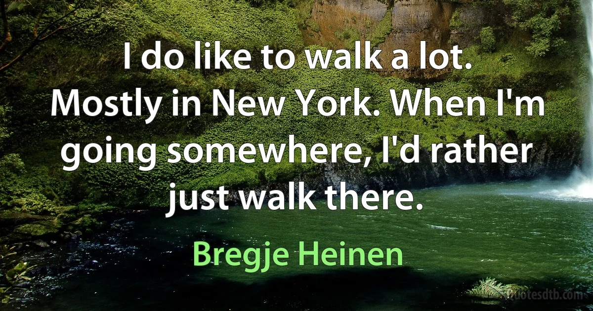 I do like to walk a lot. Mostly in New York. When I'm going somewhere, I'd rather just walk there. (Bregje Heinen)