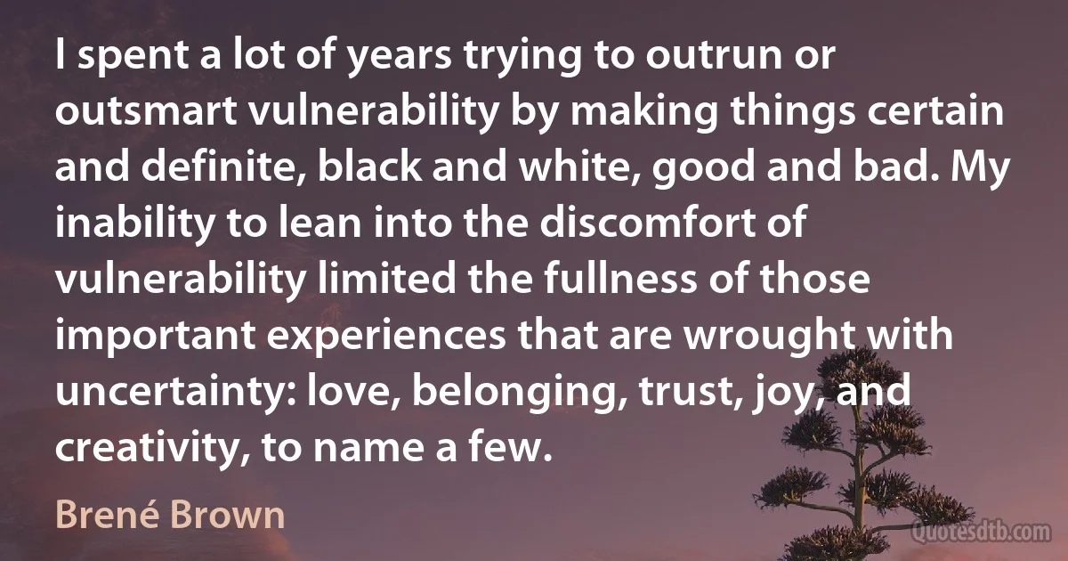 I spent a lot of years trying to outrun or outsmart vulnerability by making things certain and definite, black and white, good and bad. My inability to lean into the discomfort of vulnerability limited the fullness of those important experiences that are wrought with uncertainty: love, belonging, trust, joy, and creativity, to name a few. (Brené Brown)