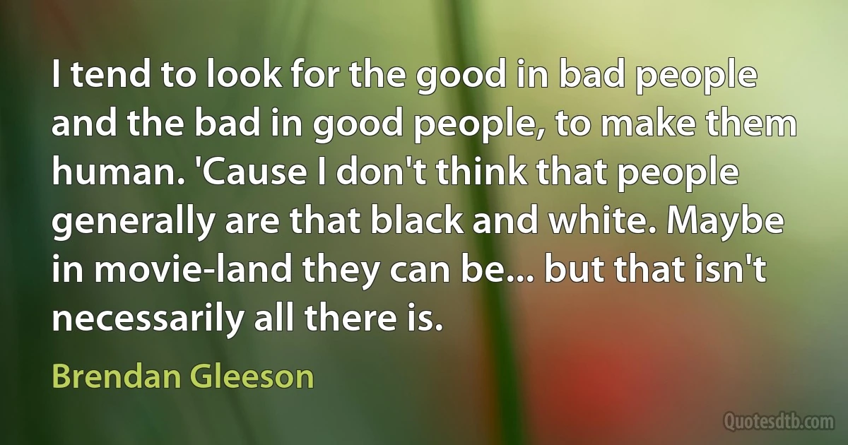 I tend to look for the good in bad people and the bad in good people, to make them human. 'Cause I don't think that people generally are that black and white. Maybe in movie-land they can be... but that isn't necessarily all there is. (Brendan Gleeson)