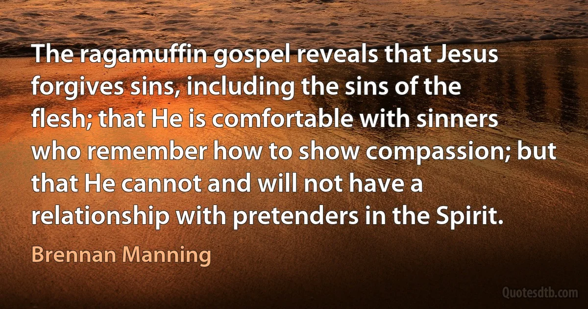 The ragamuffin gospel reveals that Jesus forgives sins, including the sins of the flesh; that He is comfortable with sinners who remember how to show compassion; but that He cannot and will not have a relationship with pretenders in the Spirit. (Brennan Manning)