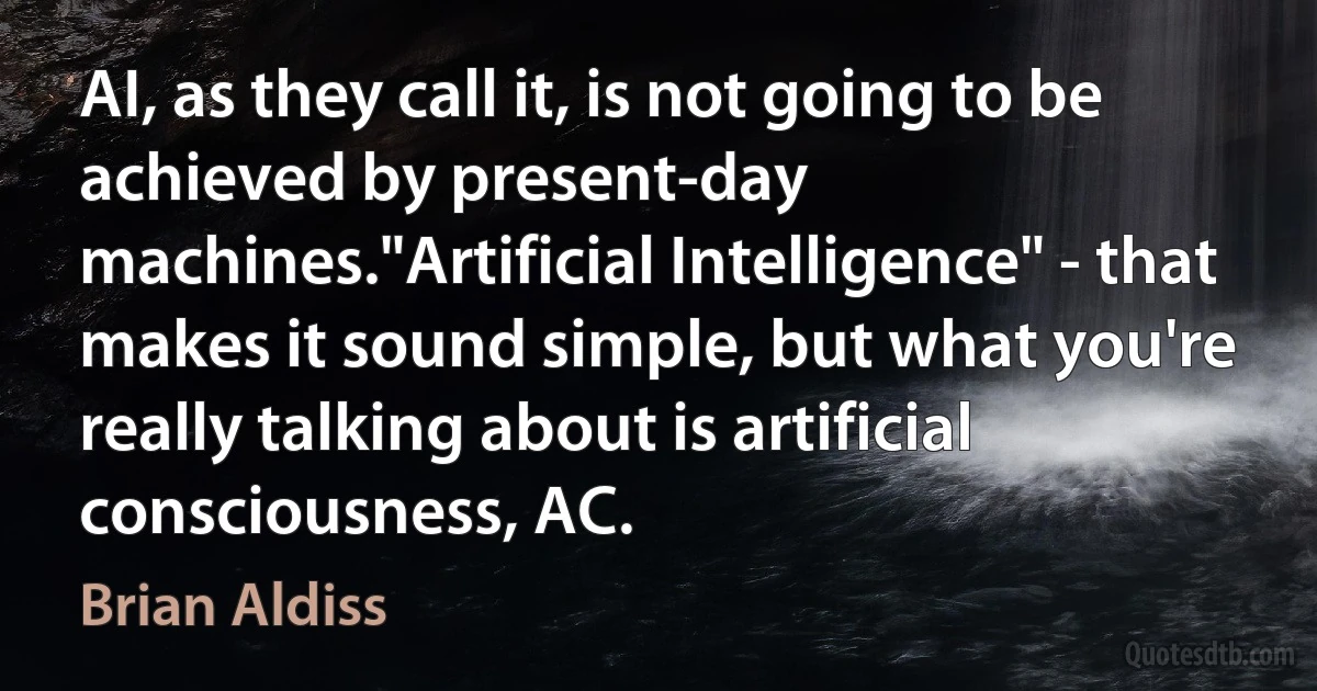 AI, as they call it, is not going to be achieved by present-day machines."Artificial Intelligence" - that makes it sound simple, but what you're really talking about is artificial consciousness, AC. (Brian Aldiss)