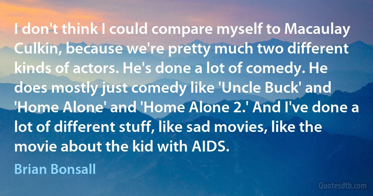 I don't think I could compare myself to Macaulay Culkin, because we're pretty much two different kinds of actors. He's done a lot of comedy. He does mostly just comedy like 'Uncle Buck' and 'Home Alone' and 'Home Alone 2.' And I've done a lot of different stuff, like sad movies, like the movie about the kid with AIDS. (Brian Bonsall)