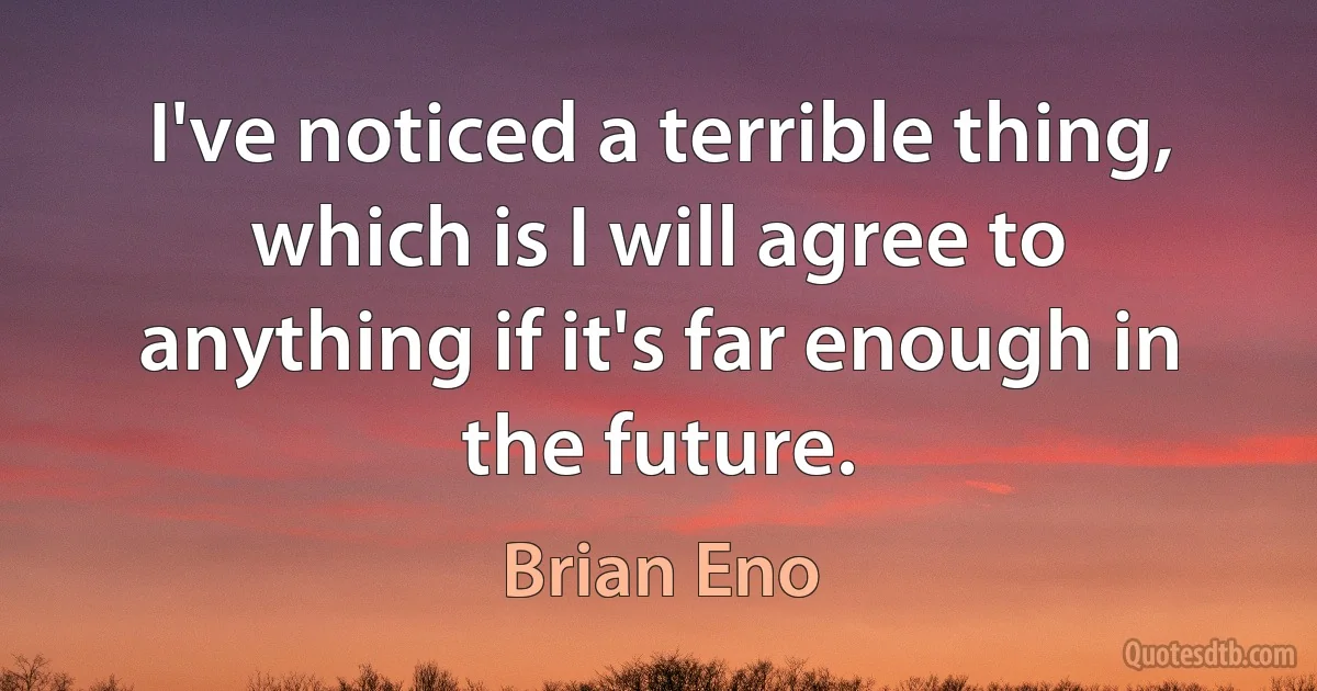 I've noticed a terrible thing, which is I will agree to anything if it's far enough in the future. (Brian Eno)