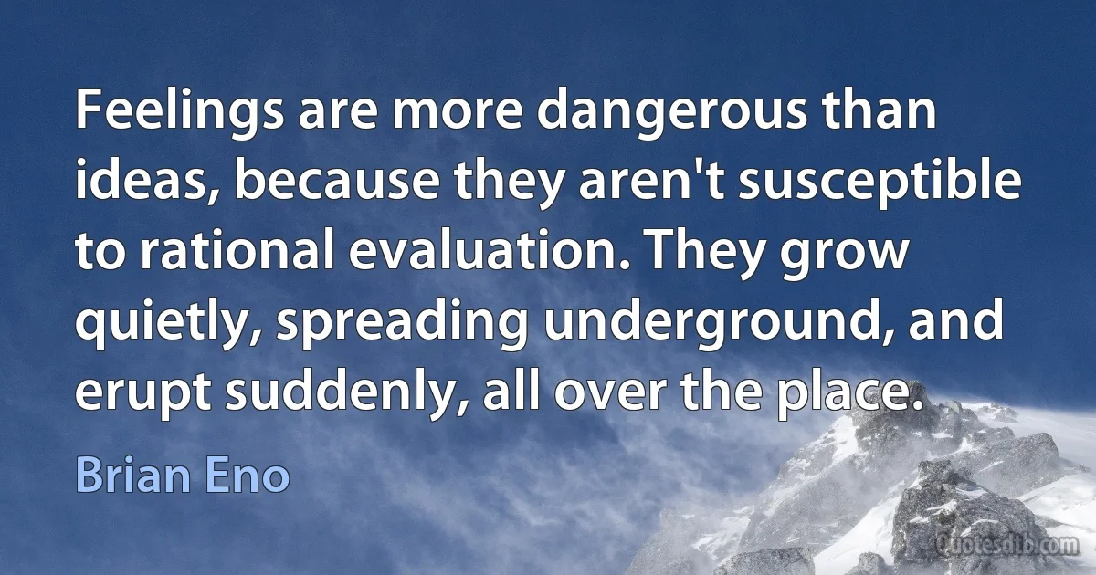 Feelings are more dangerous than ideas, because they aren't susceptible to rational evaluation. They grow quietly, spreading underground, and erupt suddenly, all over the place. (Brian Eno)