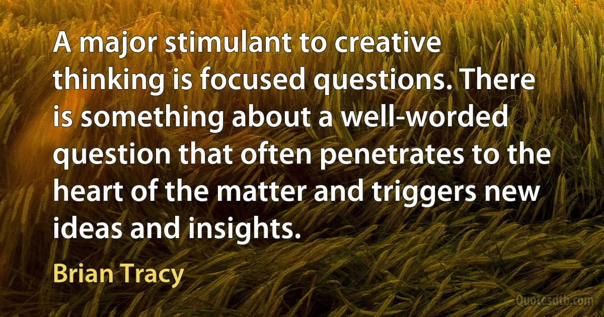 A major stimulant to creative thinking is focused questions. There is something about a well-worded question that often penetrates to the heart of the matter and triggers new ideas and insights. (Brian Tracy)