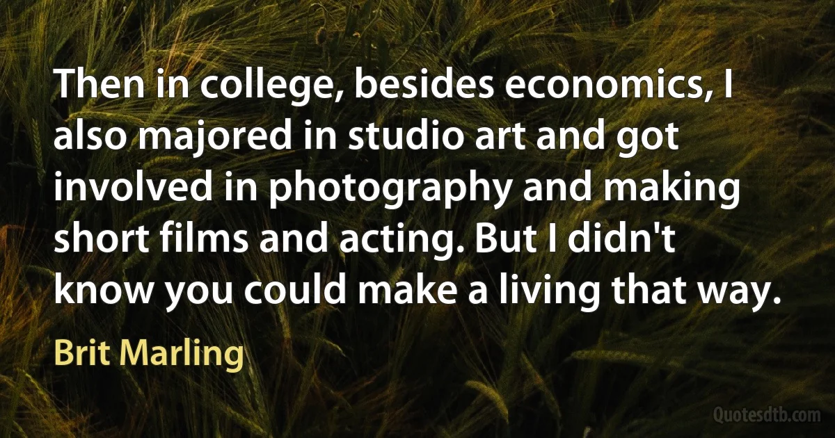 Then in college, besides economics, I also majored in studio art and got involved in photography and making short films and acting. But I didn't know you could make a living that way. (Brit Marling)