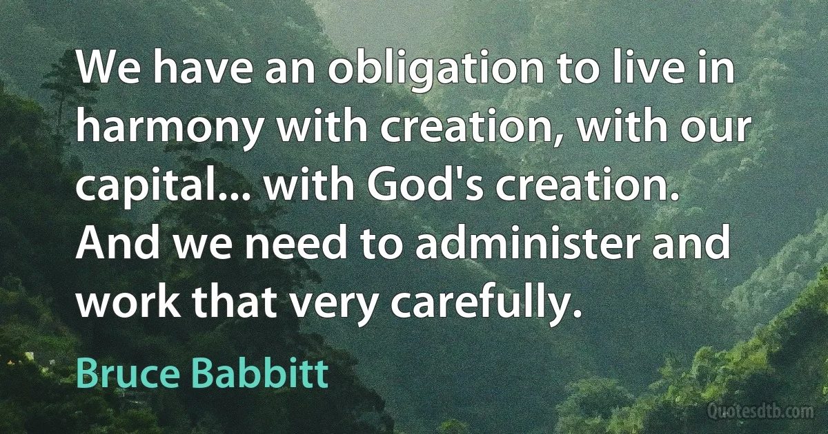 We have an obligation to live in harmony with creation, with our capital... with God's creation. And we need to administer and work that very carefully. (Bruce Babbitt)