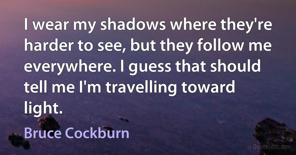 I wear my shadows where they're harder to see, but they follow me everywhere. I guess that should tell me I'm travelling toward light. (Bruce Cockburn)