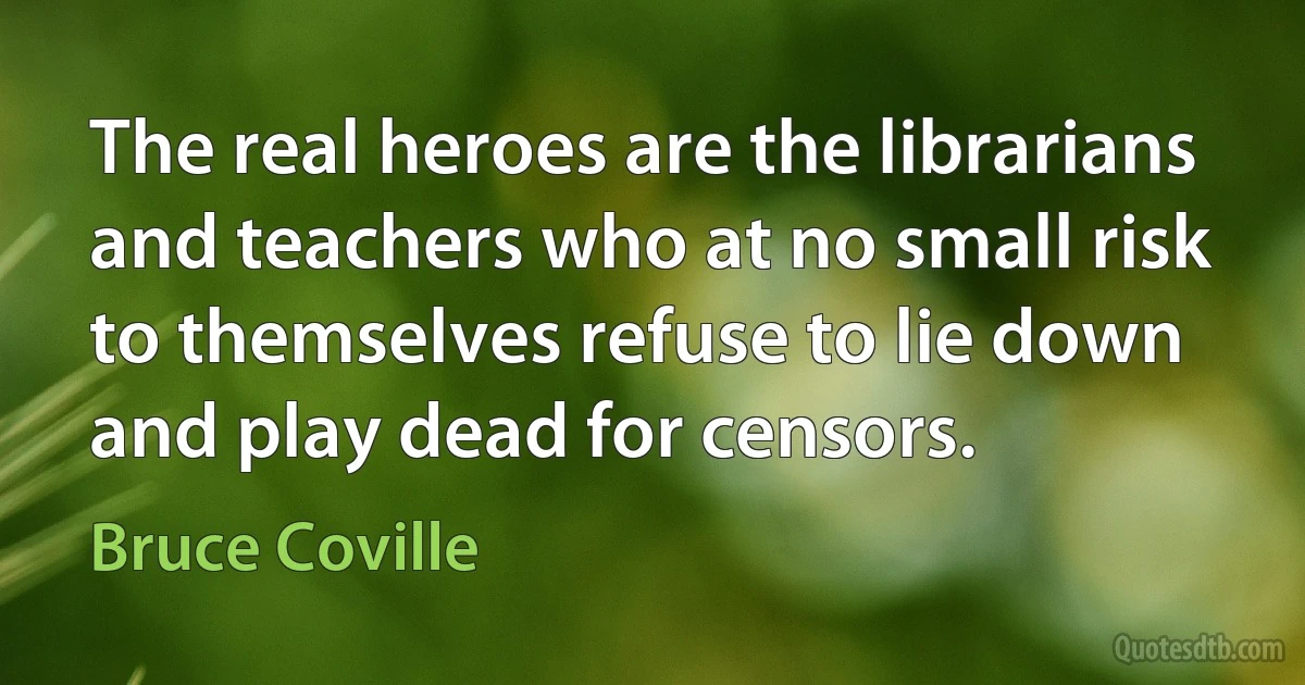 The real heroes are the librarians and teachers who at no small risk to themselves refuse to lie down and play dead for censors. (Bruce Coville)