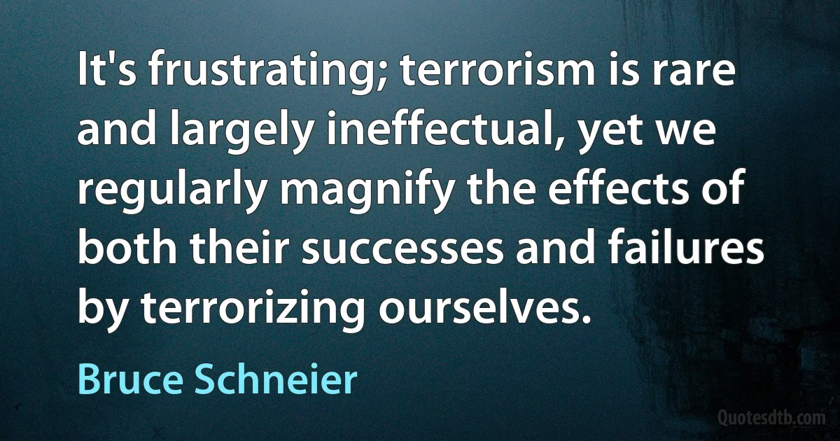 It's frustrating; terrorism is rare and largely ineffectual, yet we regularly magnify the effects of both their successes and failures by terrorizing ourselves. (Bruce Schneier)