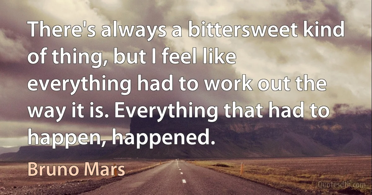 There's always a bittersweet kind of thing, but I feel like everything had to work out the way it is. Everything that had to happen, happened. (Bruno Mars)