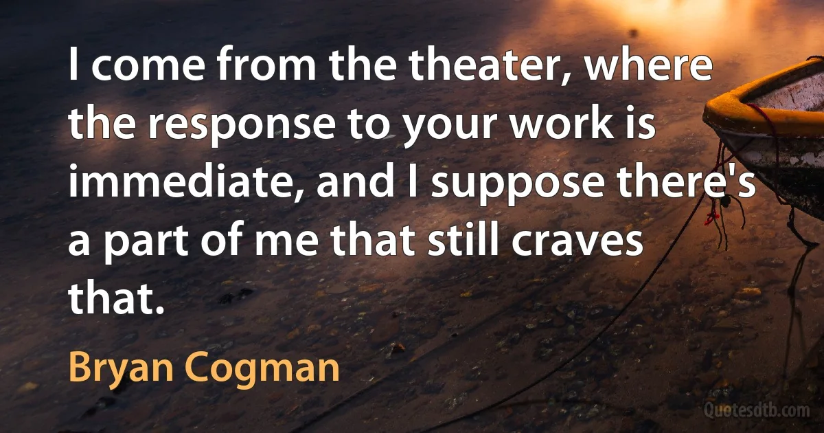 I come from the theater, where the response to your work is immediate, and I suppose there's a part of me that still craves that. (Bryan Cogman)