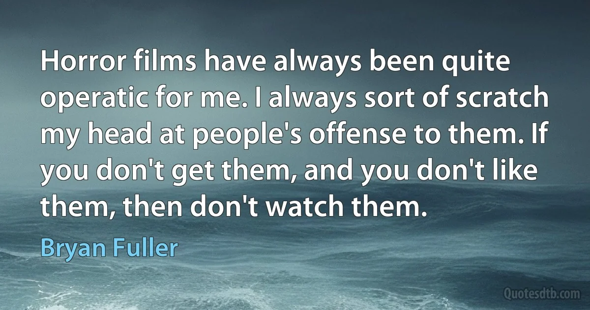 Horror films have always been quite operatic for me. I always sort of scratch my head at people's offense to them. If you don't get them, and you don't like them, then don't watch them. (Bryan Fuller)