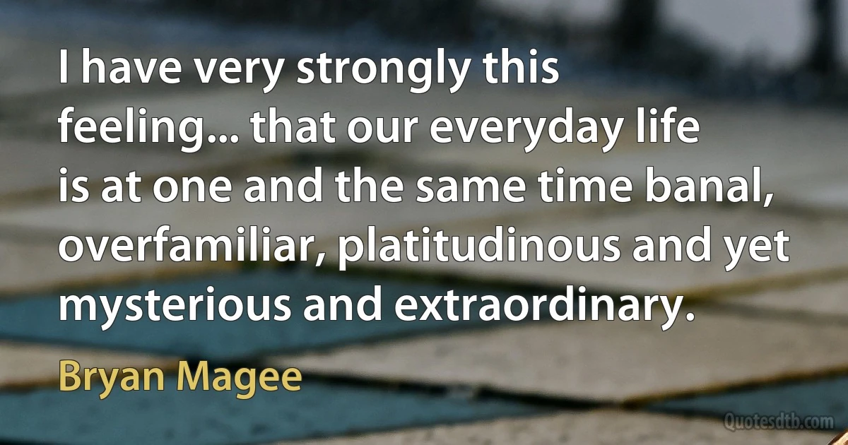 I have very strongly this feeling... that our everyday life is at one and the same time banal, overfamiliar, platitudinous and yet mysterious and extraordinary. (Bryan Magee)