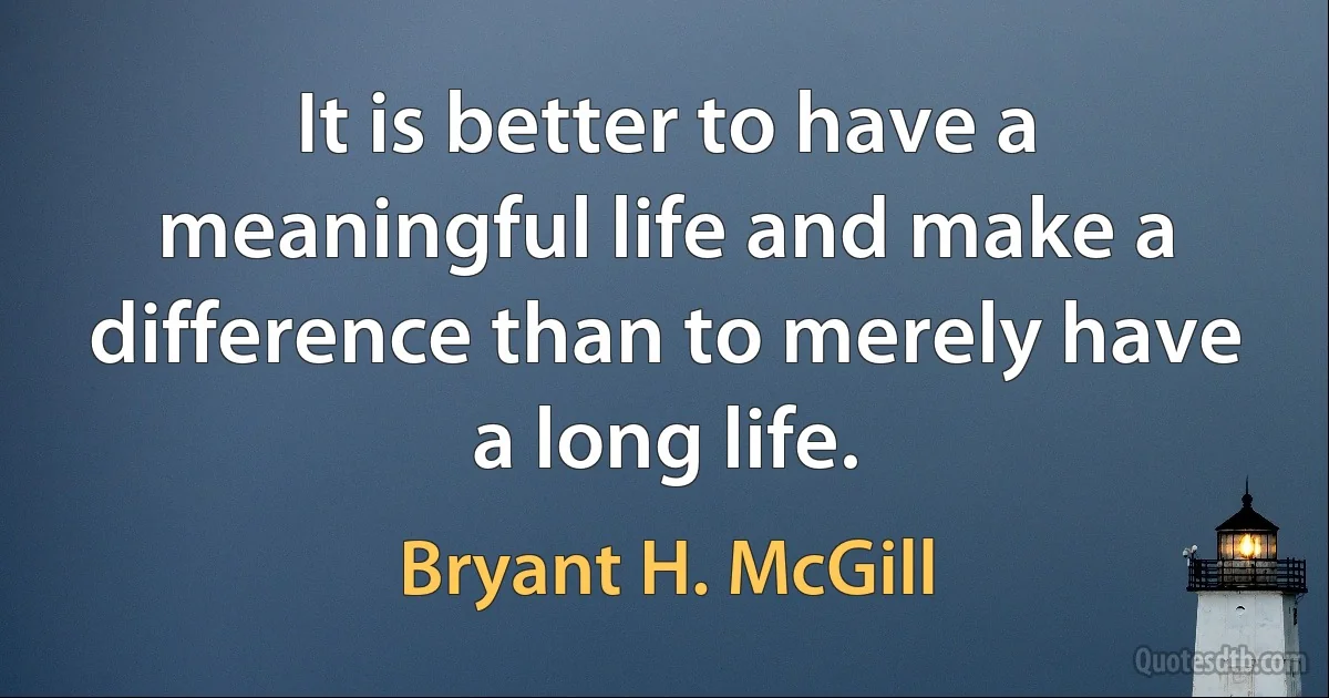 It is better to have a meaningful life and make a difference than to merely have a long life. (Bryant H. McGill)