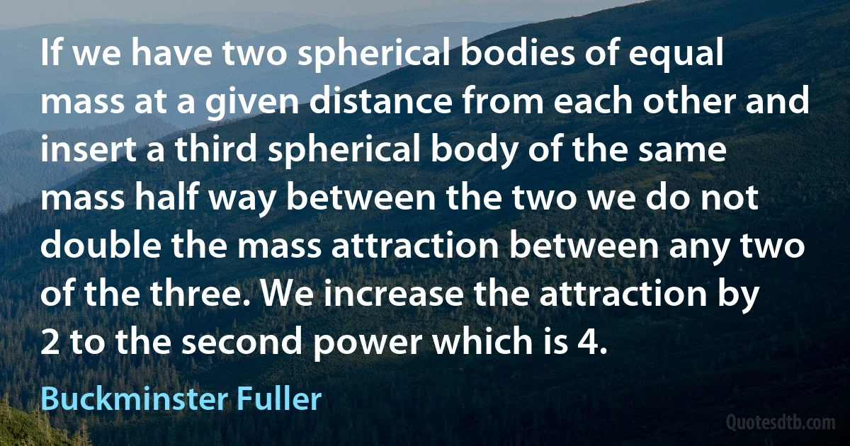 If we have two spherical bodies of equal mass at a given distance from each other and insert a third spherical body of the same mass half way between the two we do not double the mass attraction between any two of the three. We increase the attraction by 2 to the second power which is 4. (Buckminster Fuller)