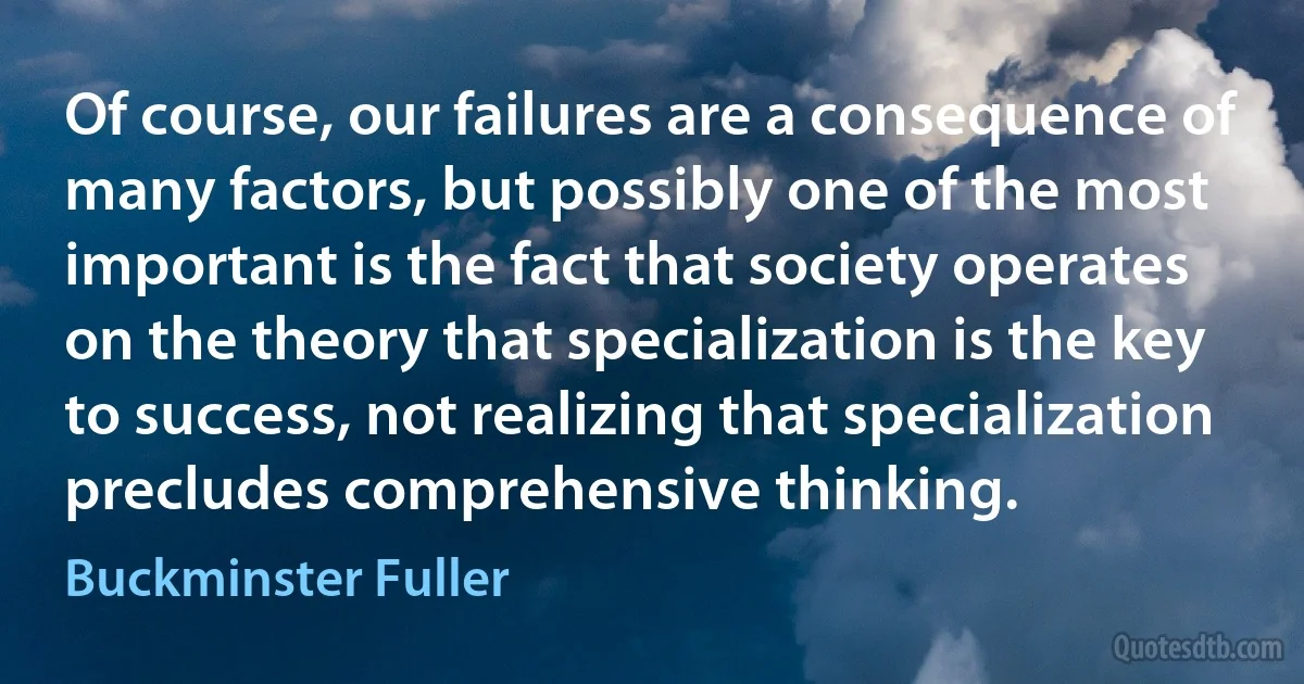 Of course, our failures are a consequence of many factors, but possibly one of the most important is the fact that society operates on the theory that specialization is the key to success, not realizing that specialization precludes comprehensive thinking. (Buckminster Fuller)