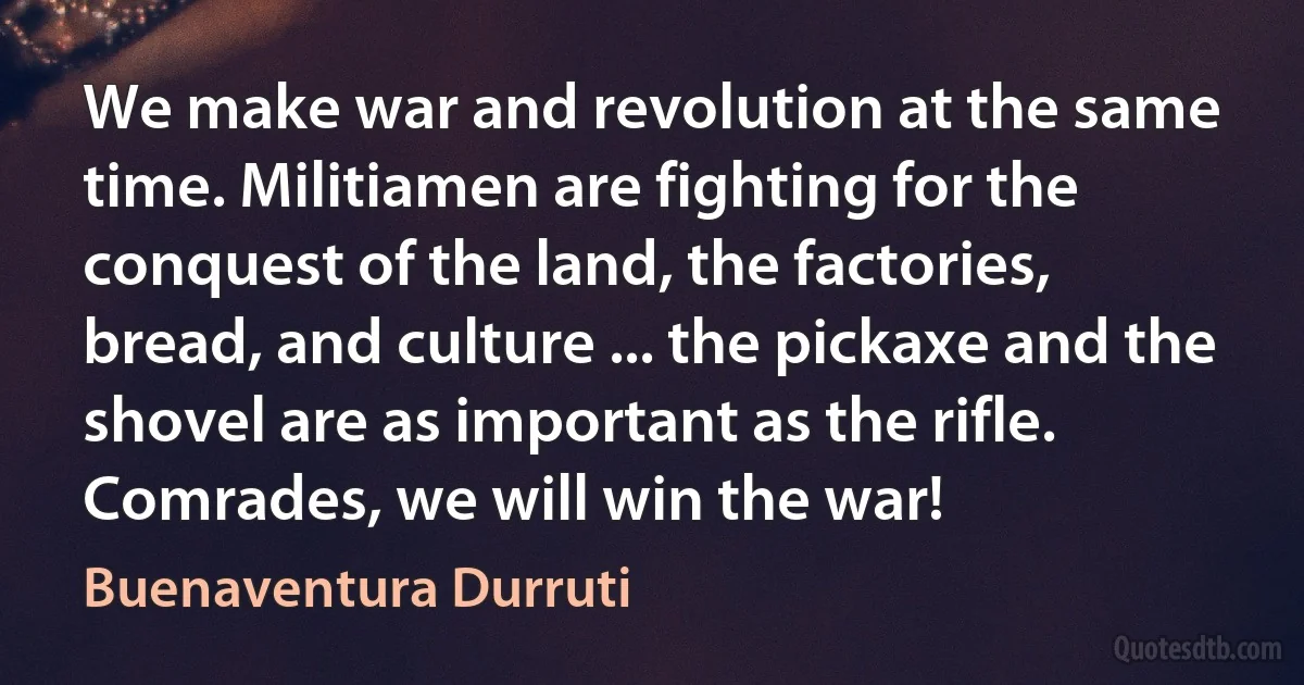 We make war and revolution at the same time. Militiamen are fighting for the conquest of the land, the factories, bread, and culture ... the pickaxe and the shovel are as important as the rifle. Comrades, we will win the war! (Buenaventura Durruti)