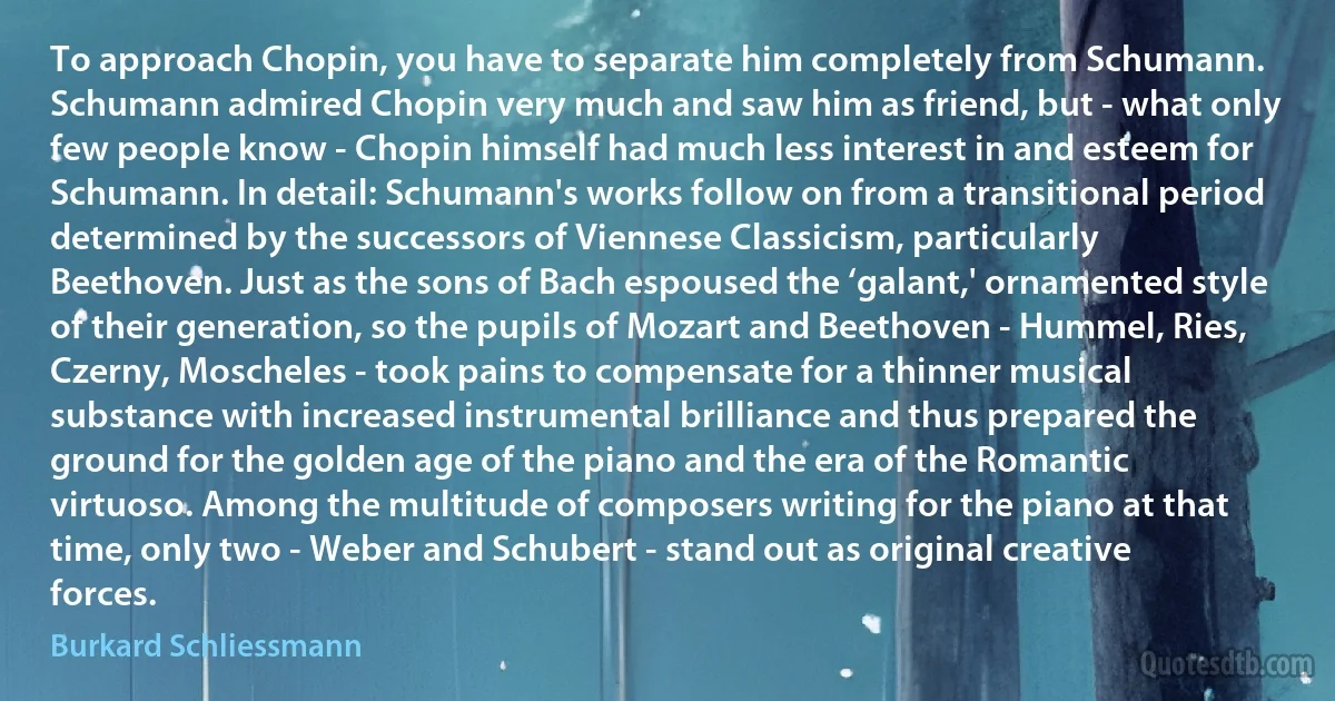 To approach Chopin, you have to separate him completely from Schumann. Schumann admired Chopin very much and saw him as friend, but - what only few people know - Chopin himself had much less interest in and esteem for Schumann. In detail: Schumann's works follow on from a transitional period determined by the successors of Viennese Classicism, particularly Beethoven. Just as the sons of Bach espoused the ‘galant,' ornamented style of their generation, so the pupils of Mozart and Beethoven - Hummel, Ries, Czerny, Moscheles - took pains to compensate for a thinner musical substance with increased instrumental brilliance and thus prepared the ground for the golden age of the piano and the era of the Romantic virtuoso. Among the multitude of composers writing for the piano at that time, only two - Weber and Schubert - stand out as original creative forces. (Burkard Schliessmann)