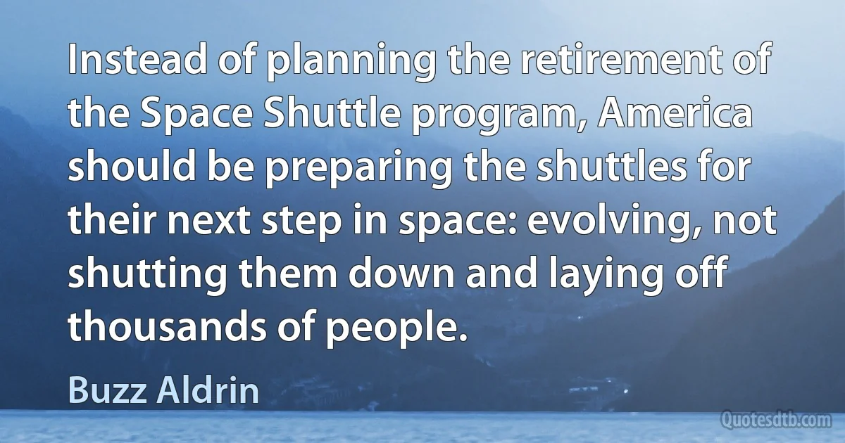 Instead of planning the retirement of the Space Shuttle program, America should be preparing the shuttles for their next step in space: evolving, not shutting them down and laying off thousands of people. (Buzz Aldrin)