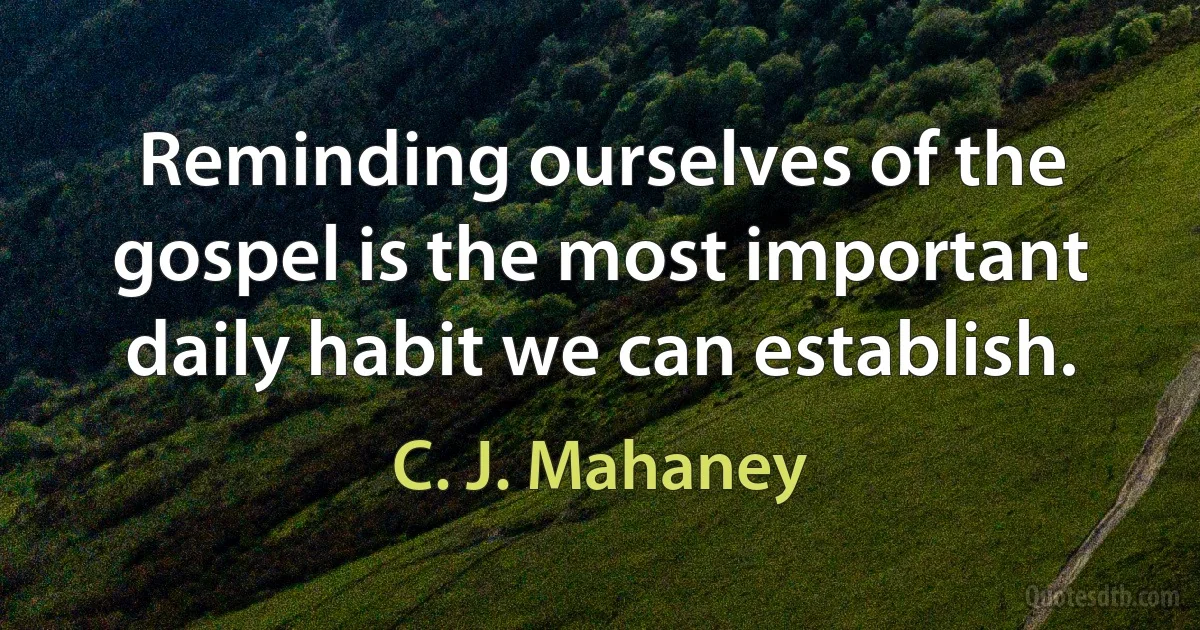 Reminding ourselves of the gospel is the most important daily habit we can establish. (C. J. Mahaney)