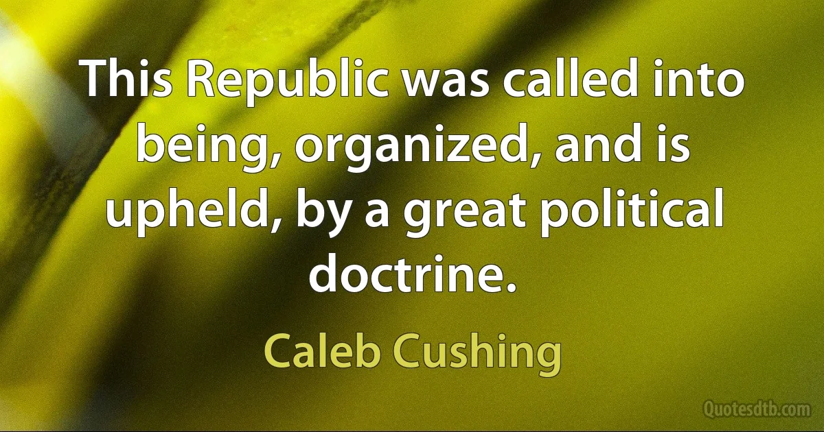 This Republic was called into being, organized, and is upheld, by a great political doctrine. (Caleb Cushing)