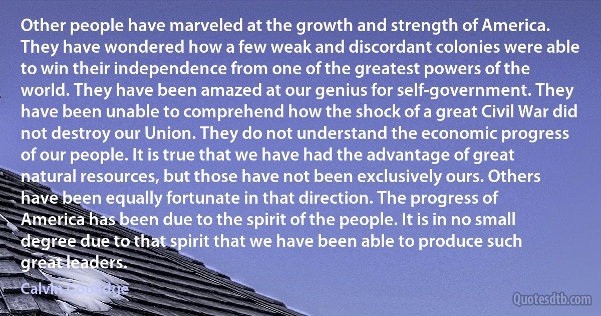 Other people have marveled at the growth and strength of America. They have wondered how a few weak and discordant colonies were able to win their independence from one of the greatest powers of the world. They have been amazed at our genius for self-government. They have been unable to comprehend how the shock of a great Civil War did not destroy our Union. They do not understand the economic progress of our people. It is true that we have had the advantage of great natural resources, but those have not been exclusively ours. Others have been equally fortunate in that direction. The progress of America has been due to the spirit of the people. It is in no small degree due to that spirit that we have been able to produce such great leaders. (Calvin Coolidge)