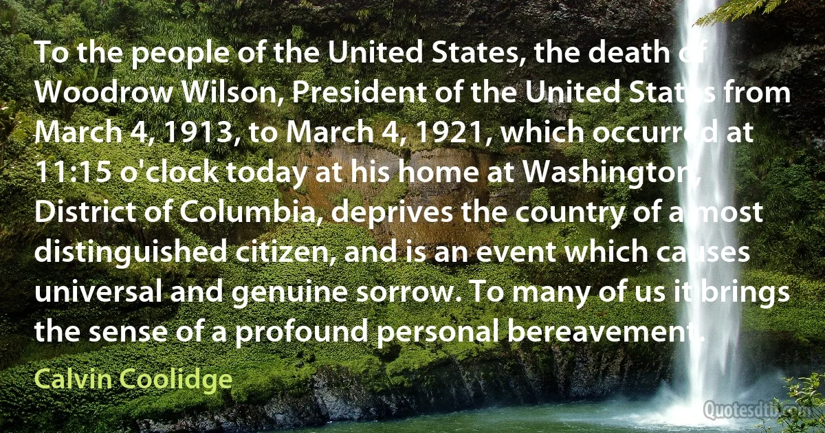 To the people of the United States, the death of Woodrow Wilson, President of the United States from March 4, 1913, to March 4, 1921, which occurred at 11:15 o'clock today at his home at Washington, District of Columbia, deprives the country of a most distinguished citizen, and is an event which causes universal and genuine sorrow. To many of us it brings the sense of a profound personal bereavement. (Calvin Coolidge)