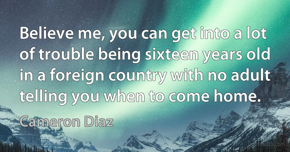 Believe me, you can get into a lot of trouble being sixteen years old in a foreign country with no adult telling you when to come home. (Cameron Diaz)