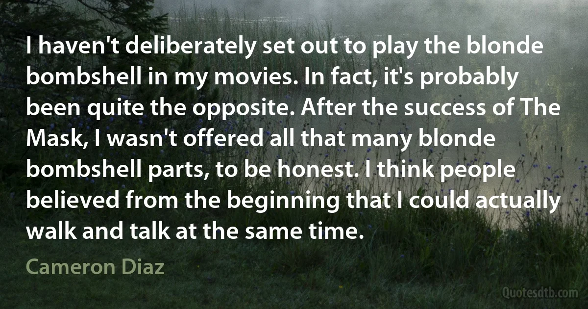 I haven't deliberately set out to play the blonde bombshell in my movies. In fact, it's probably been quite the opposite. After the success of The Mask, I wasn't offered all that many blonde bombshell parts, to be honest. I think people believed from the beginning that I could actually walk and talk at the same time. (Cameron Diaz)