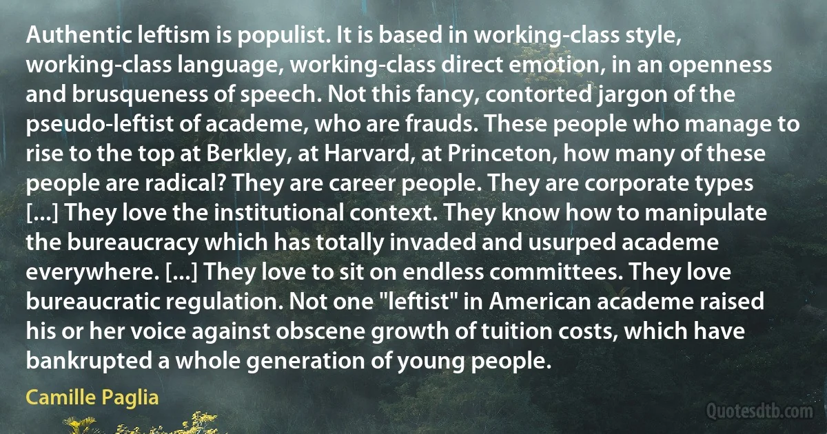 Authentic leftism is populist. It is based in working-class style, working-class language, working-class direct emotion, in an openness and brusqueness of speech. Not this fancy, contorted jargon of the pseudo-leftist of academe, who are frauds. These people who manage to rise to the top at Berkley, at Harvard, at Princeton, how many of these people are radical? They are career people. They are corporate types [...] They love the institutional context. They know how to manipulate the bureaucracy which has totally invaded and usurped academe everywhere. [...] They love to sit on endless committees. They love bureaucratic regulation. Not one "leftist" in American academe raised his or her voice against obscene growth of tuition costs, which have bankrupted a whole generation of young people. (Camille Paglia)