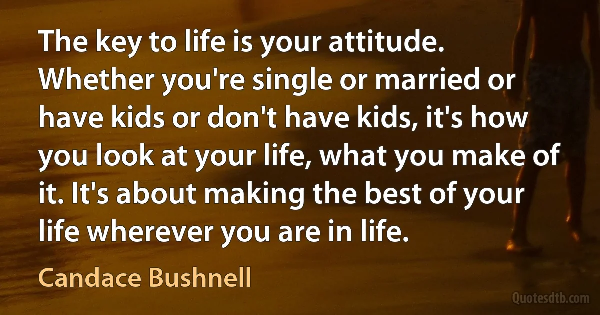 The key to life is your attitude. Whether you're single or married or have kids or don't have kids, it's how you look at your life, what you make of it. It's about making the best of your life wherever you are in life. (Candace Bushnell)