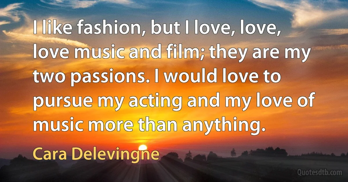 I like fashion, but I love, love, love music and film; they are my two passions. I would love to pursue my acting and my love of music more than anything. (Cara Delevingne)