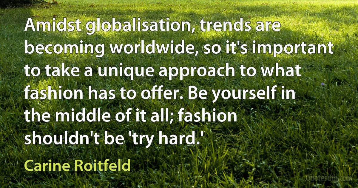 Amidst globalisation, trends are becoming worldwide, so it's important to take a unique approach to what fashion has to offer. Be yourself in the middle of it all; fashion shouldn't be 'try hard.' (Carine Roitfeld)