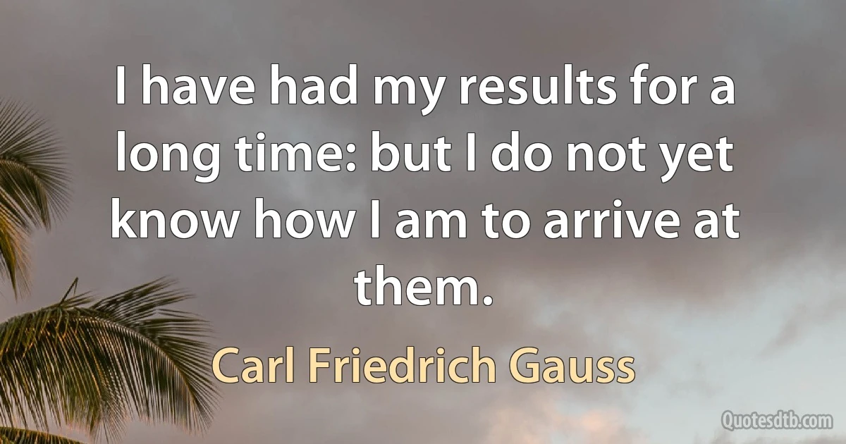 I have had my results for a long time: but I do not yet know how I am to arrive at them. (Carl Friedrich Gauss)