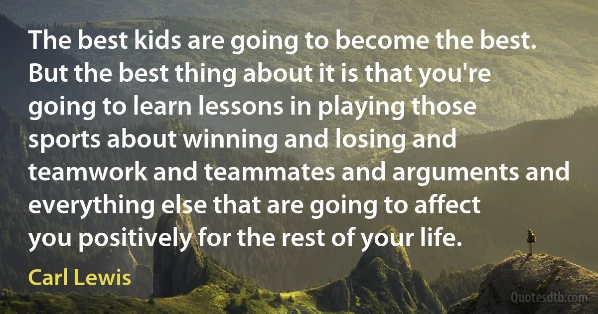 The best kids are going to become the best. But the best thing about it is that you're going to learn lessons in playing those sports about winning and losing and teamwork and teammates and arguments and everything else that are going to affect you positively for the rest of your life. (Carl Lewis)