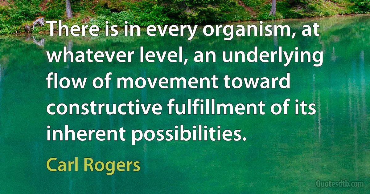 There is in every organism, at whatever level, an underlying flow of movement toward constructive fulfillment of its inherent possibilities. (Carl Rogers)