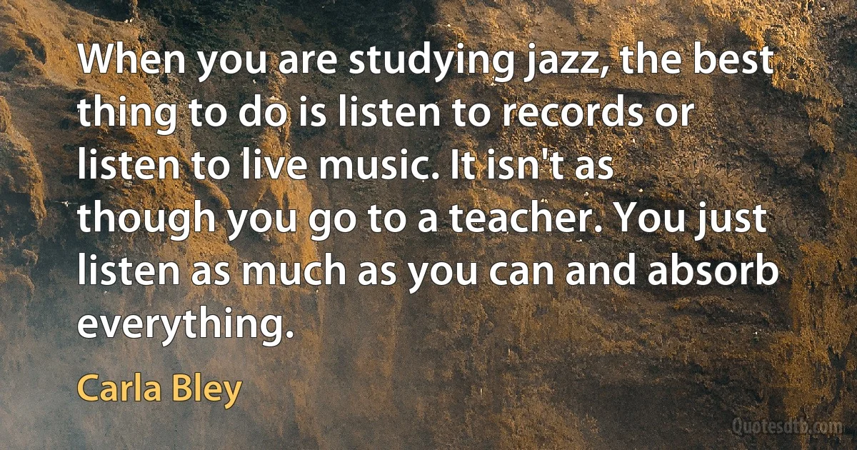 When you are studying jazz, the best thing to do is listen to records or listen to live music. It isn't as though you go to a teacher. You just listen as much as you can and absorb everything. (Carla Bley)