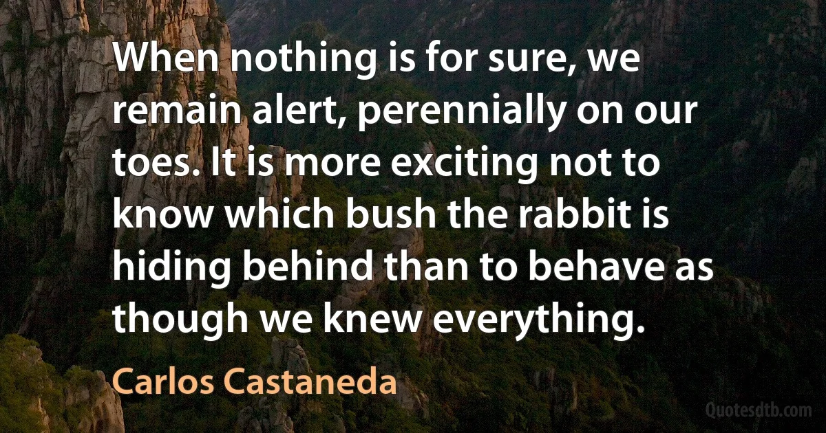 When nothing is for sure, we remain alert, perennially on our toes. It is more exciting not to know which bush the rabbit is hiding behind than to behave as though we knew everything. (Carlos Castaneda)