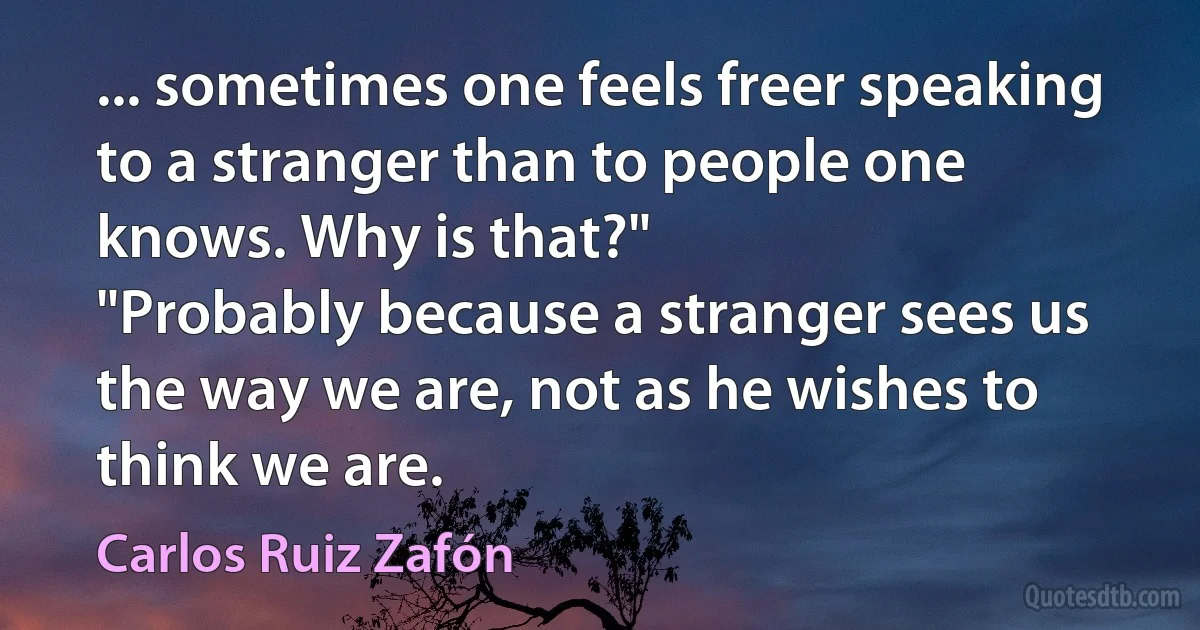 ... sometimes one feels freer speaking to a stranger than to people one knows. Why is that?"
"Probably because a stranger sees us the way we are, not as he wishes to think we are. (Carlos Ruiz Zafón)