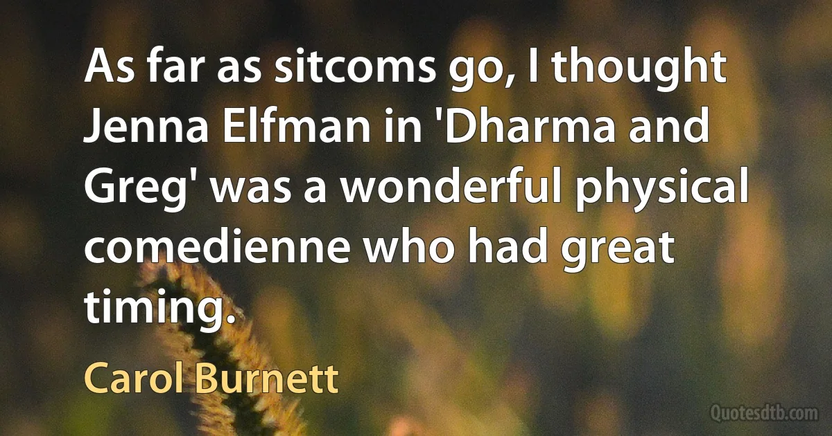 As far as sitcoms go, I thought Jenna Elfman in 'Dharma and Greg' was a wonderful physical comedienne who had great timing. (Carol Burnett)